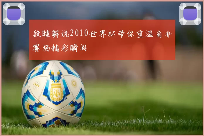 段暄解说2010世界杯带你重温南非赛场精彩瞬间