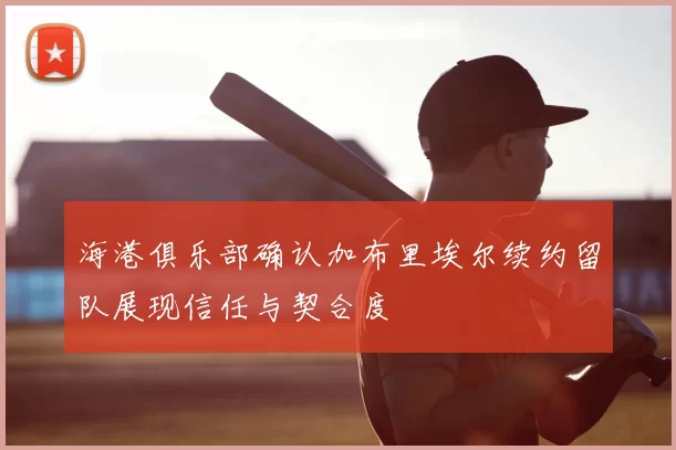 海港俱乐部确认加布里埃尔续约留队展现信任与契合度