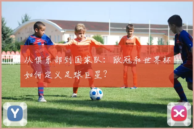 从俱乐部到国家队:欧冠和世界杯如何定义足球巨星?