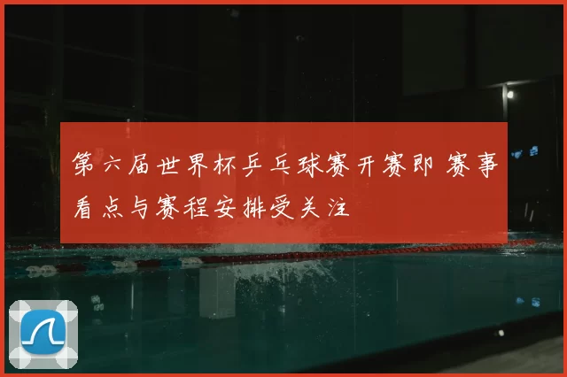 第六届世界杯乒乓球赛开赛即 赛事看点与赛程安排受关注