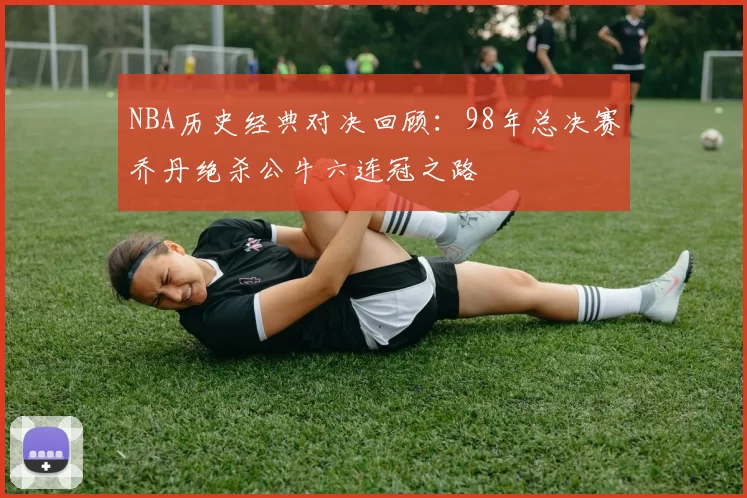 NBA历史经典对决回顾：98年总决赛乔丹绝杀公牛六连冠之路