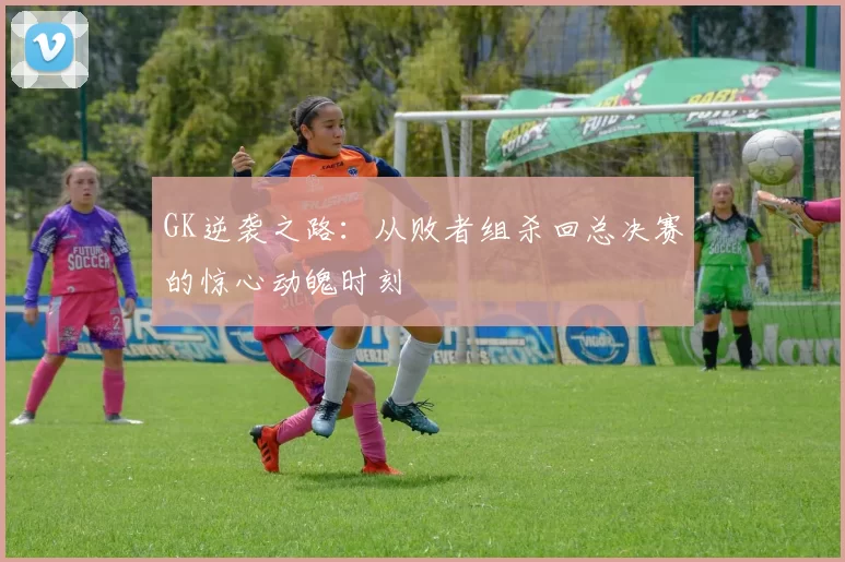 GK逆袭之路:从败者组杀回总决赛的惊心动魄时刻