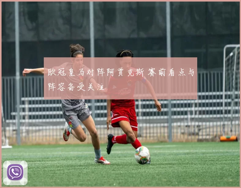 欧冠皇马对阵阿贾克斯 赛前看点与阵容备受关注