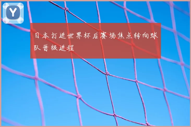 日本打进世界杯后赛场焦点转向球队晋级进程