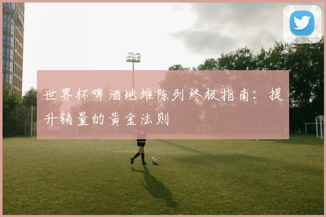 世界杯啤酒地堆陈列终极指南：提升销量的黄金法则