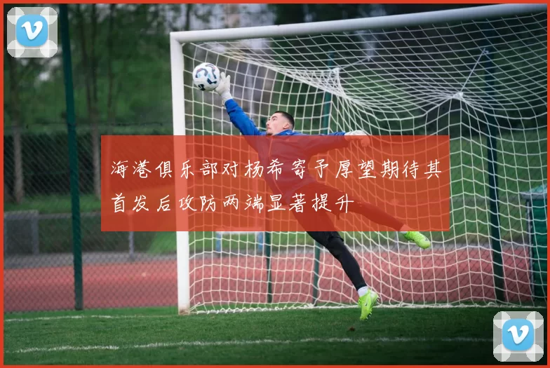 海港俱乐部对杨希寄予厚望期待其首发后攻防两端显著提升