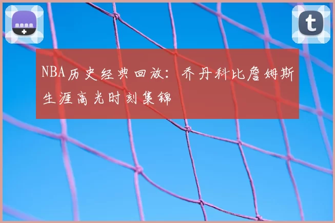 NBA历史经典回放:乔丹科比詹姆斯生涯高光时刻集锦