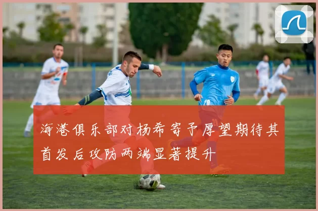 海港俱乐部对杨希寄予厚望期待其首发后攻防两端显著提升