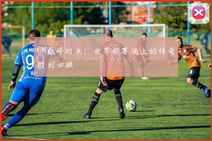 GM巅峰对决:世界杯赛场上的传奇时刻回顾