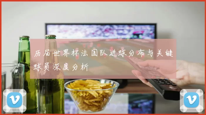 历届世界杯法国队进球分布与关键球员深度分析