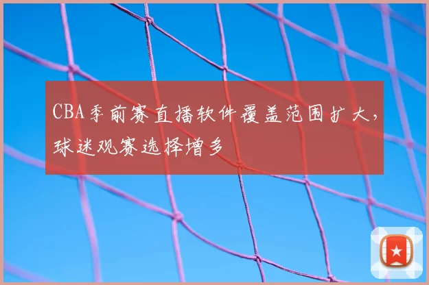 CBA季前赛直播软件覆盖范围扩大，球迷观赛选择增多