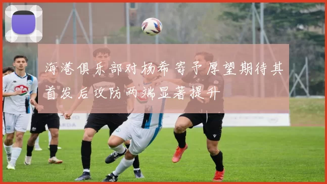海港俱乐部对杨希寄予厚望期待其首发后攻防两端显著提升