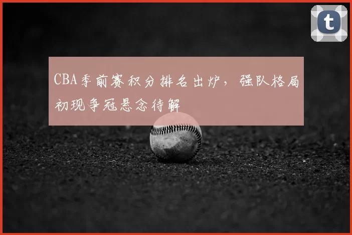 CBA季前赛积分排名出炉，强队格局初现争冠悬念待解
