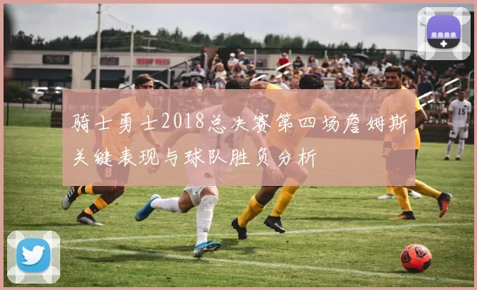 骑士勇士2018总决赛第四场詹姆斯关键表现与球队胜负分析