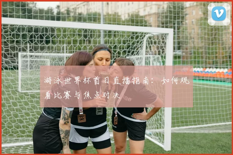 游泳世界杯首日直播指南:如何观看比赛与焦点对决