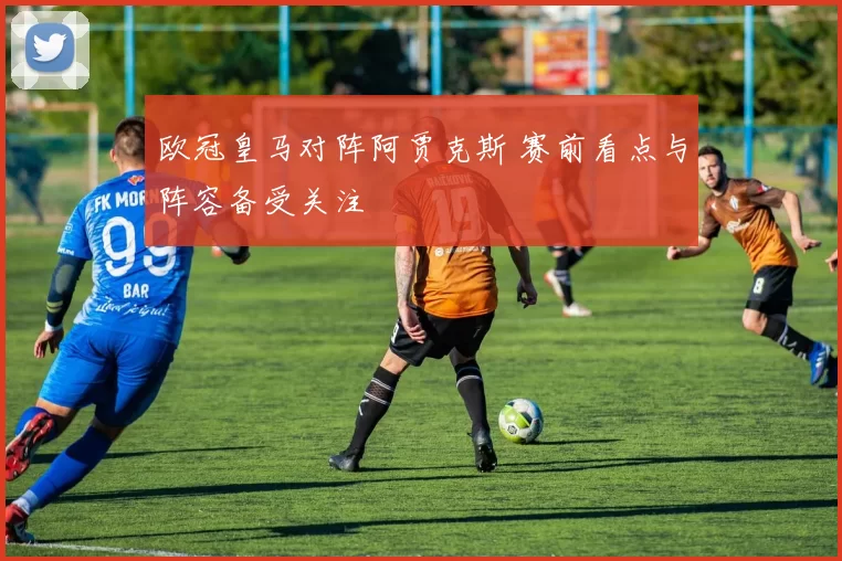 欧冠皇马对阵阿贾克斯 赛前看点与阵容备受关注